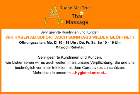Sehr geehrte Kundinnen und Kunden,  WIR HABEN AB SOFORT AUCH SONNTAGS WIEDER GEÖFFNETT Öffnungszeiten: Mo, Di 10 - 19 Uhr / Do, Fr, Sa, So 10 - 19 Uhr  Mitwoch Ruhetag  Sehr geehrte Kundinnen und Kunden, wie bisher sehen wir es auch weiterhin als unsere Verpflichtung, Sie und uns bestmöglich vor einer Infektion mit dem Coronavirus zu schützen. Mehr dazu in unserem ...Hygienekonzept... Ruean Mai Thai Thai   Massage