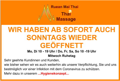 WIR HABEN AB SOFORT AUCH SONNTAGS WIEDER GEÖFFNETT Mo, Di 10 - 19 Uhr / Do, Fr, Sa, So 10 -19 Uhr  Mitwoch Ruhetag Sehr geehrte Kundinnen und Kunden, wie bisher sehen wir es auch weiterhin als unsere Verpflichtung, Sie und uns bestmöglich vor einer Infektion mit dem Coronavirus zu schützen. Mehr dazu in unserem ...Hygienekonzept...     Ruean Mai Thai Thai   Massage
