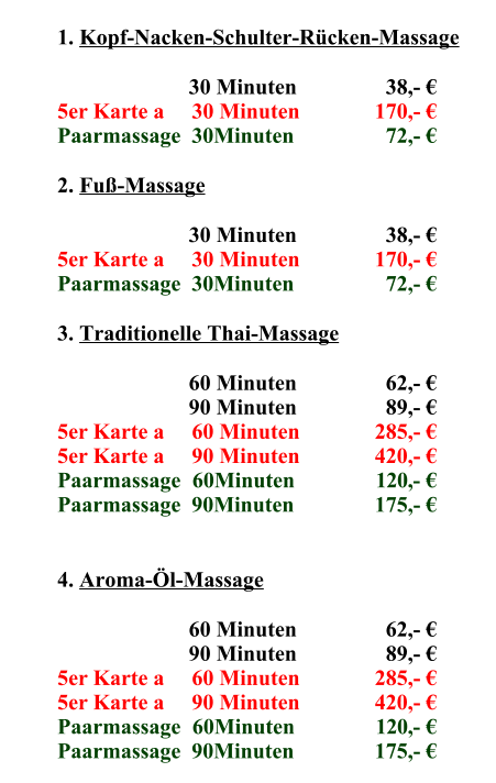 1.	Kopf-Nacken-Schulter-Rücken-Massage 30	Minuten    38,- € 5er Karte a     30 Minuten 170,- € Paarmassage  30Minuten   72,- € 2.	Fuß-Massage 30	Minuten    38,- € 5er Karte a     30 Minuten 170,- € Paarmassage  30Minuten   72,- € 3.	Traditionelle Thai-Massage 60	Minuten    62,- € 90	Minuten    89,- € 5er Karte a     60 Minuten 285,- € 5er Karte a     90 Minuten 420,- € Paarmassage  60Minuten 120,- € Paarmassage  90Minuten 175,- € 4.	Aroma-Öl-Massage 60	Minuten    62,- € 90	Minuten    89,- € 5er Karte a     60 Minuten 285,- € 5er Karte a     90 Minuten 420,- € Paarmassage  60Minuten 120,- € Paarmassage  90Minuten 175,- €